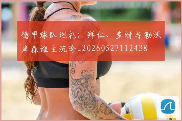 德甲球队巡礼：拜仁、多特与勒沃库森谁主沉浮_20260527112438