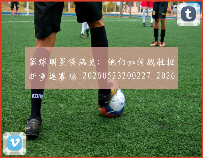 篮球明星伤病史：他们如何战胜挫折重返赛场_20260523200227_20260610000234